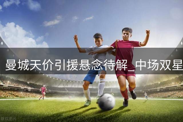 曼城天价引援悬念待解 中场双星命运牵动转会市场